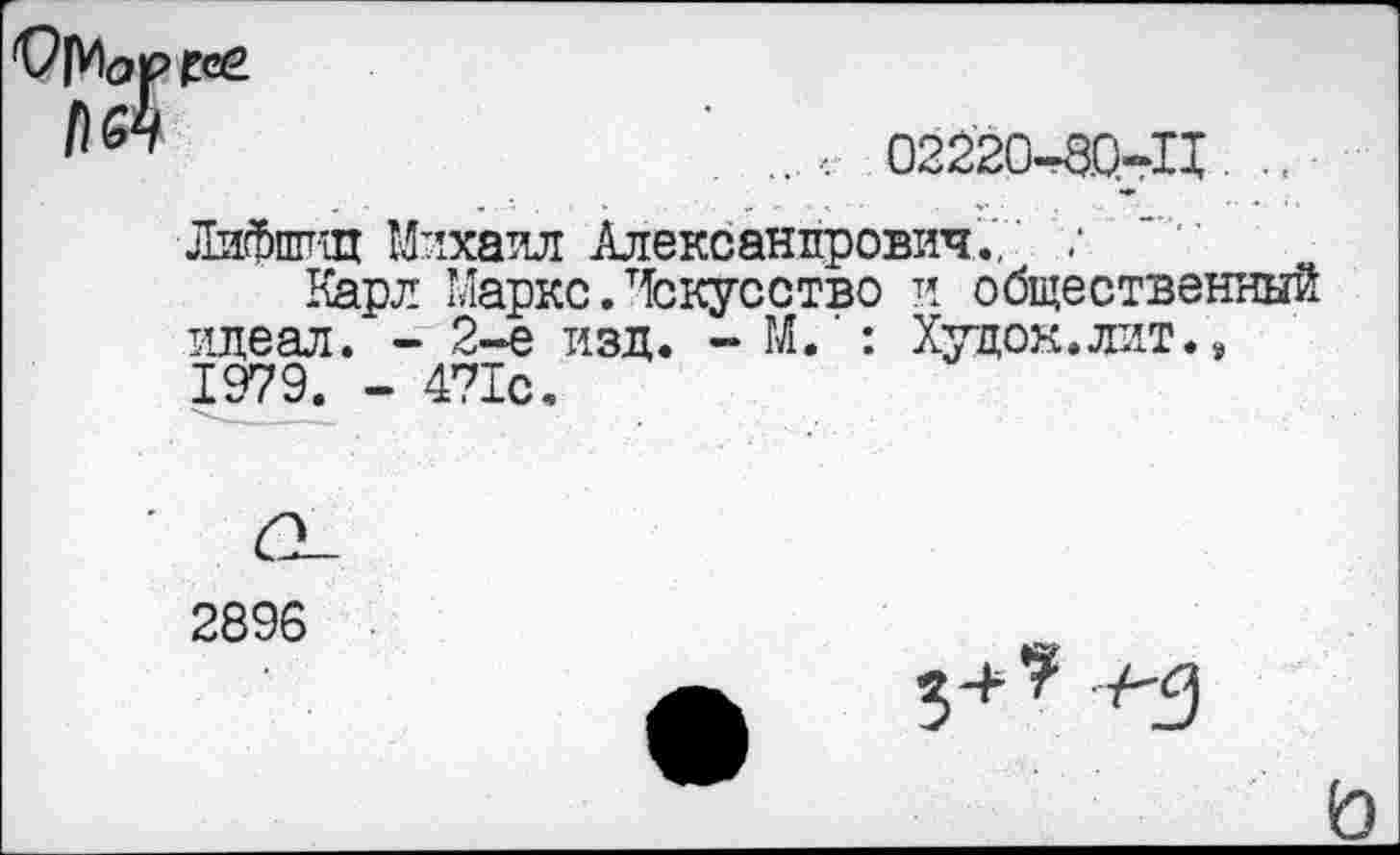 ﻿" .	02220-80-11 .. ■
Лифппщ Михаил Александрович.,' :
Карл Маркс. Искусство и общественный идеал. - 2-е изд. - М.‘: Худок.лит.» 1979. - 471с.
2896